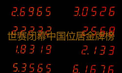 世赛闭幕中国位居金牌榜首位 广东技能健儿金牌数量超全国金牌数的三分之一