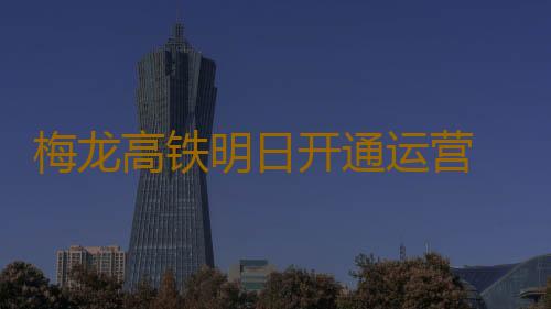 梅龙高铁明日开通运营 票价最低不到50元,从梅州到广深两小时内可达